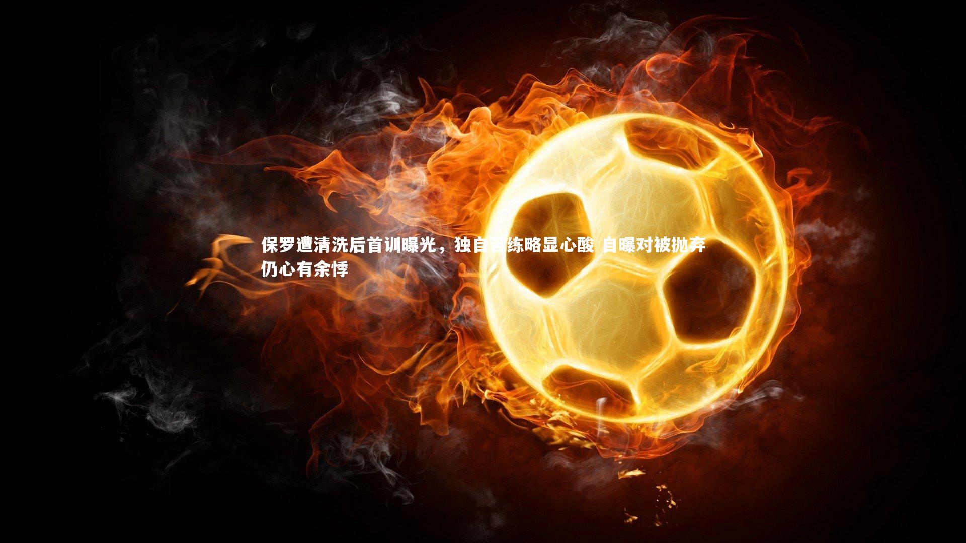 保罗遭清洗后首训曝光,独自苦练略显心酸 自曝对被抛弃仍心有余悸